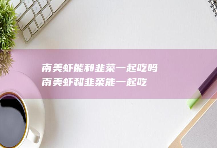 南美虾能和韭菜一起吃吗_南美虾和韭菜能一起吃吗/同吃