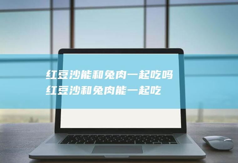 红豆沙能和兔肉一起吃吗_红豆沙和兔肉能一起吃吗/同吃