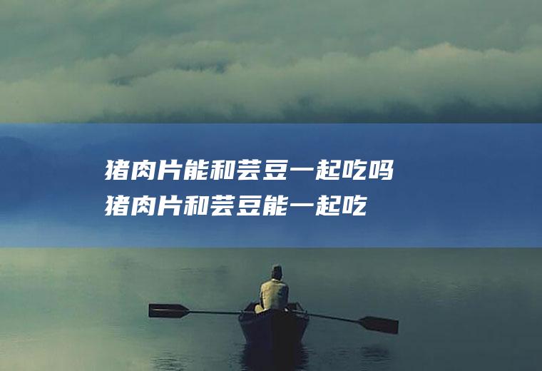 猪肉片能和芸豆一起吃吗_猪肉片和芸豆能一起吃吗/同吃