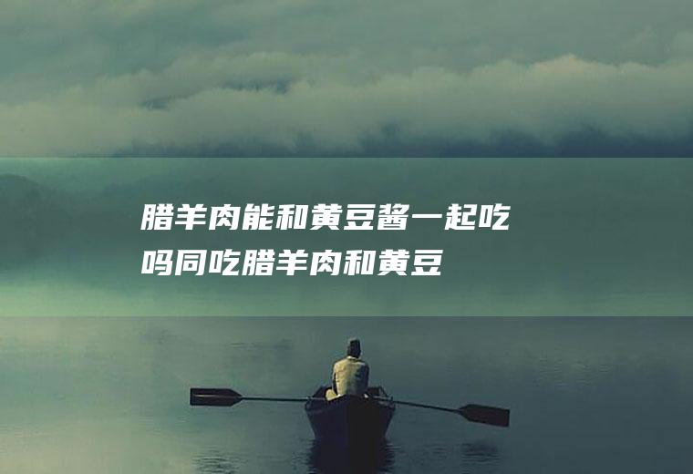 腊羊肉能和黄豆酱一起吃吗/同吃_腊羊肉和黄豆酱相克吗