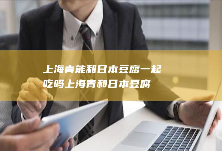 上海青能和日本豆腐一起吃吗_上海青和日本豆腐能一起吃吗/同吃