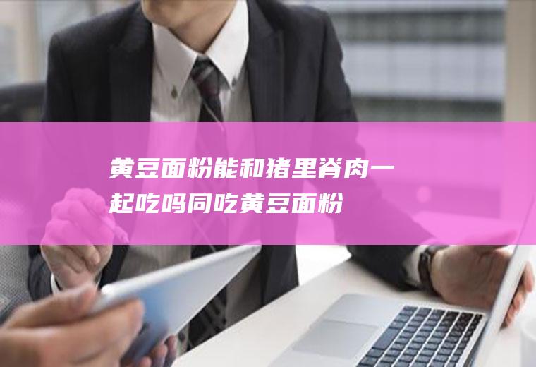 黄豆面粉能和猪里脊肉一起吃吗/同吃_黄豆面粉和猪里脊肉相克吗