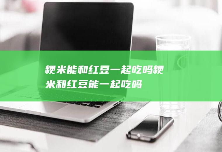 粳米能和红豆一起吃吗_粳米和红豆能一起吃吗/同吃