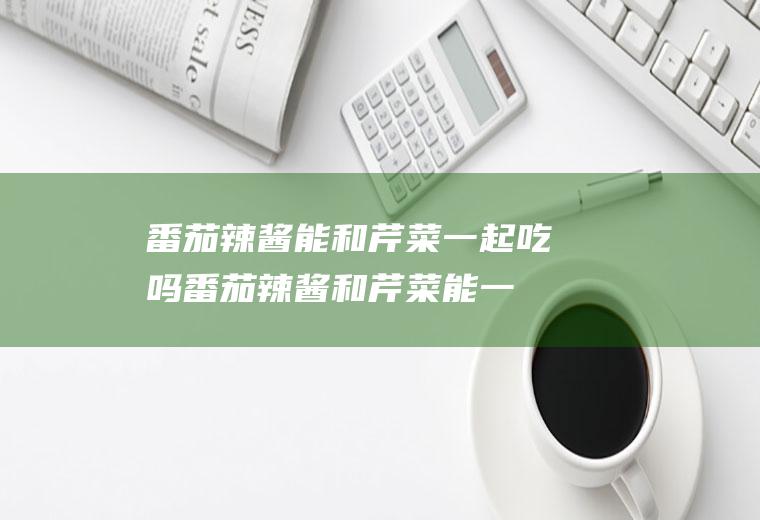 番茄辣酱能和芹菜一起吃吗_番茄辣酱和芹菜能一起吃吗/同吃