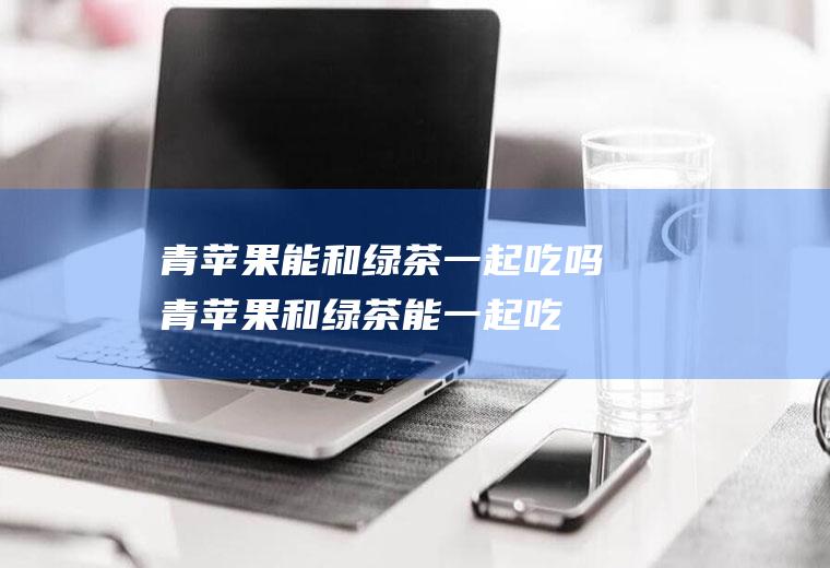 青苹果能和绿茶一起吃吗_青苹果和绿茶能一起吃吗/同吃