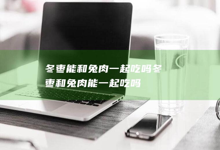 冬枣能和兔肉一起吃吗_冬枣和兔肉能一起吃吗/同吃