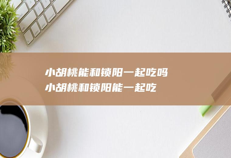 小胡桃能和锁阳一起吃吗_小胡桃和锁阳能一起吃吗/同吃