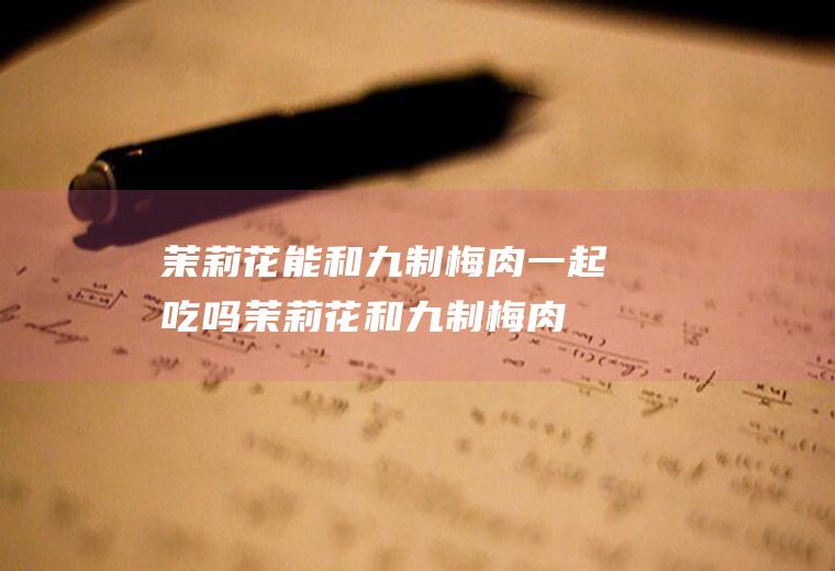 茉莉花能和九制梅肉一起吃吗_茉莉花和九制梅肉能一起吃吗/同吃