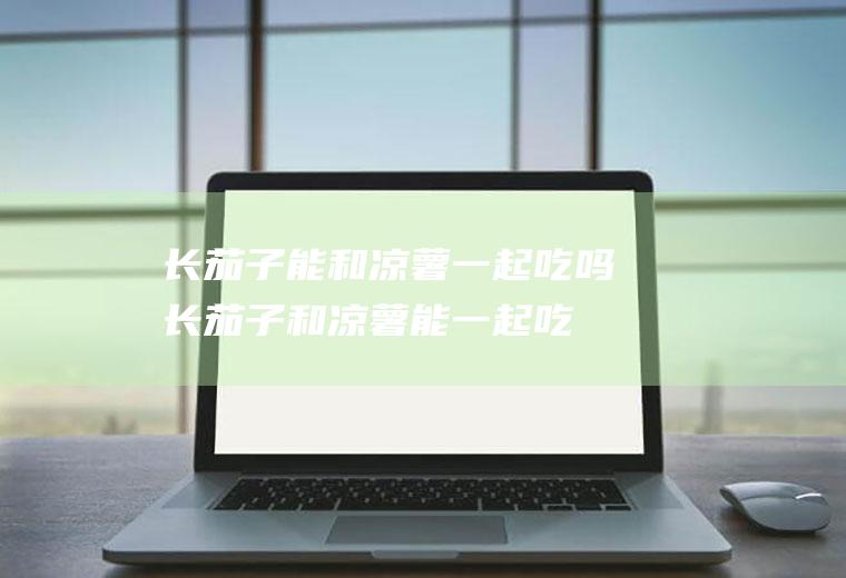 长茄子能和凉薯一起吃吗_长茄子和凉薯能一起吃吗/同吃