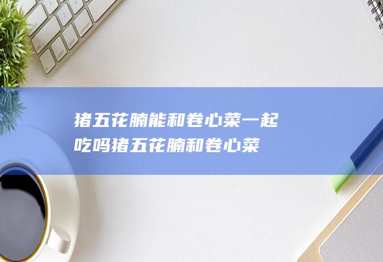猪五花腩能和卷心菜一起吃吗_猪五花腩和卷心菜能一起吃吗/同吃
