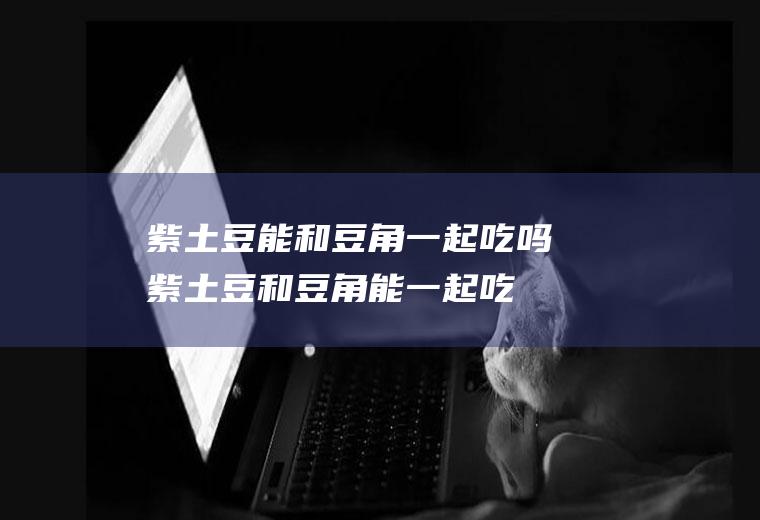 紫土豆能和豆角一起吃吗_紫土豆和豆角能一起吃吗/同吃