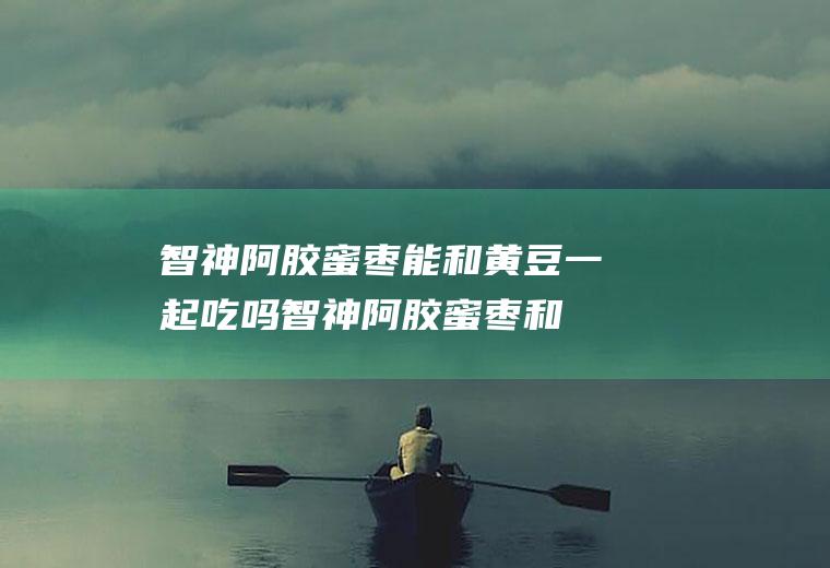 智神阿胶蜜枣能和黄豆一起吃吗_智神阿胶蜜枣和黄豆能一起吃吗/同吃