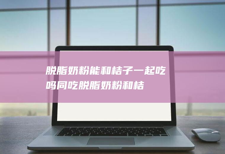 脱脂奶粉能和桔子一起吃吗/同吃_脱脂奶粉和桔子相克吗