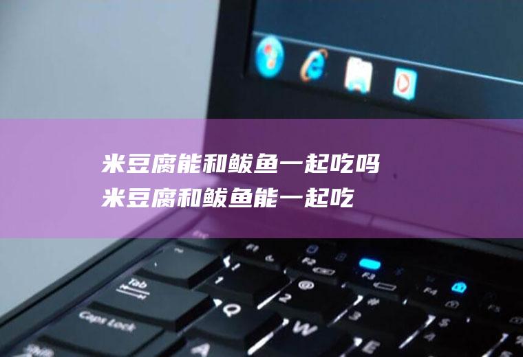 米豆腐能和鲅鱼一起吃吗_米豆腐和鲅鱼能一起吃吗/同吃