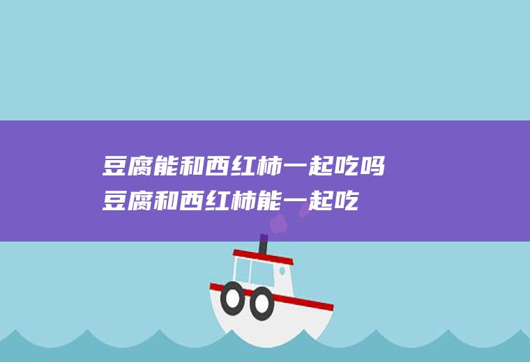豆腐能和西红柿一起吃吗_豆腐和西红柿能一起吃吗/同吃