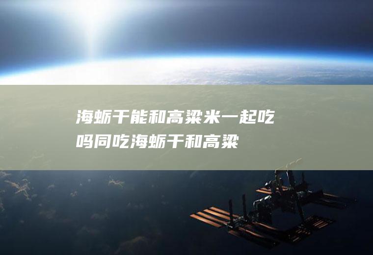 海蛎干能和高粱米一起吃吗/同吃_海蛎干和高粱米相克吗