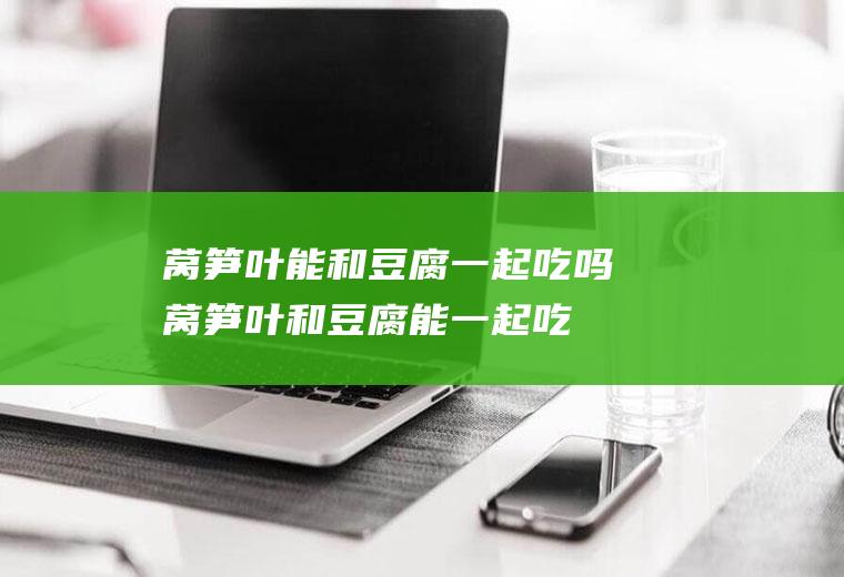 莴笋叶能和豆腐一起吃吗_莴笋叶和豆腐能一起吃吗/同吃