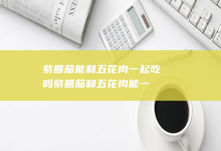 紫圆茄能和五花肉一起吃吗_紫圆茄和五花肉能一起吃吗/同吃