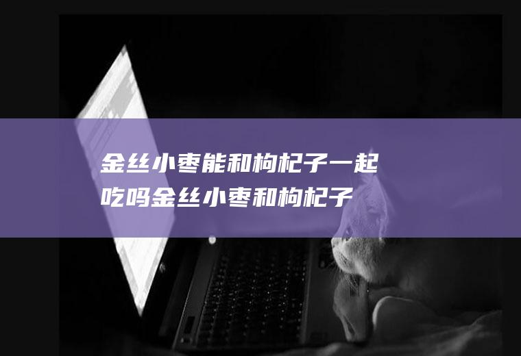 金丝小枣能和枸杞子一起吃吗_金丝小枣和枸杞子能一起吃吗/同吃