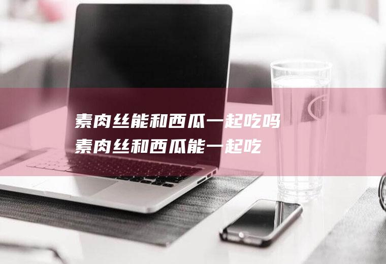 素肉丝能和西瓜一起吃吗_素肉丝和西瓜能一起吃吗/同吃