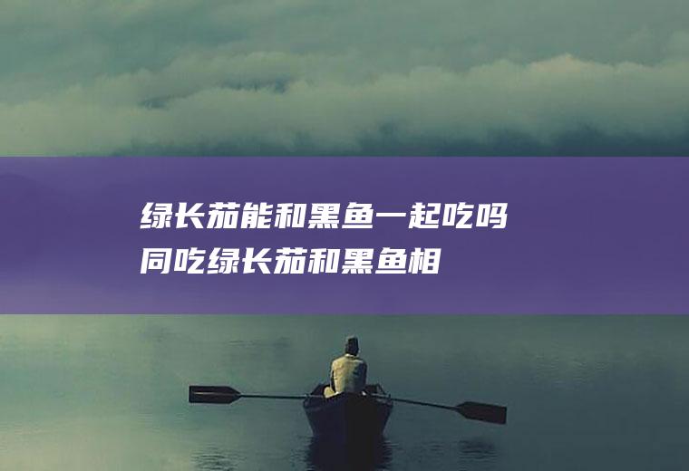 绿长茄能和黑鱼一起吃吗/同吃_绿长茄和黑鱼相克吗