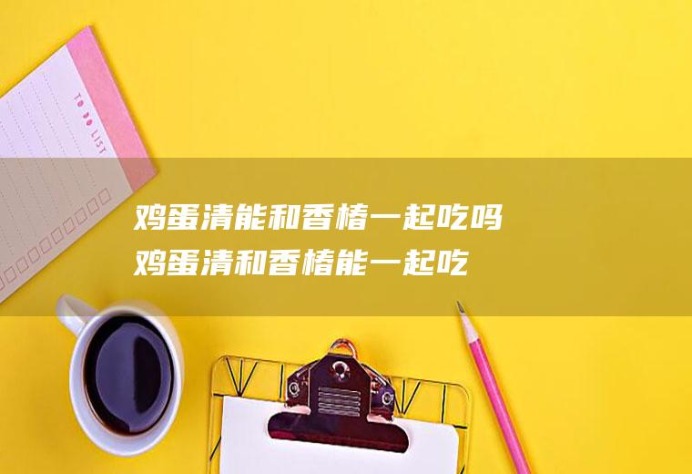 鸡蛋清能和香椿一起吃吗_鸡蛋清和香椿能一起吃吗/同吃