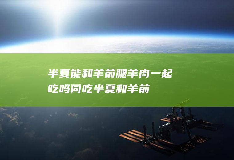 半夏能和羊前腿羊肉一起吃吗/同吃_半夏和羊前腿羊肉相克吗