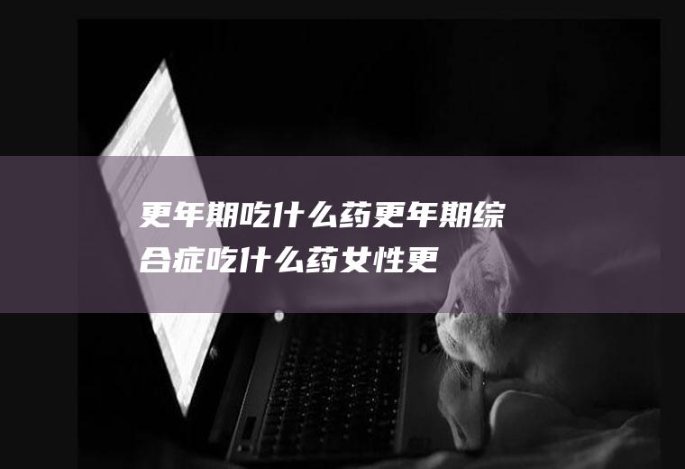 更年期吃什么药_更年期综合症吃什么药,女性更年期吃什么药,男性更年期吃什么药,更年期出汗吃什么药,女性更年期吃什么药,更年期失眠吃什么药