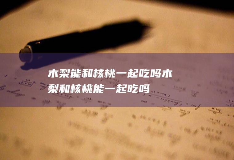 木梨能和核桃一起吃吗_木梨和核桃能一起吃吗/同吃