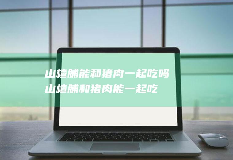 山楂脯能和猪肉一起吃吗_山楂脯和猪肉能一起吃吗/同吃