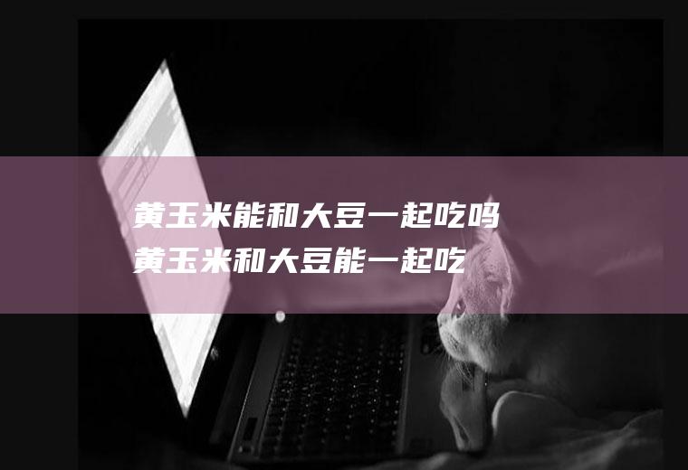 黄玉米能和大豆一起吃吗_黄玉米和大豆能一起吃吗/同吃