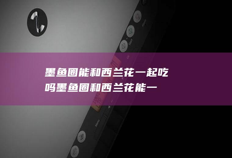 墨鱼圈能和西兰花一起吃吗_墨鱼圈和西兰花能一起吃吗/同吃
