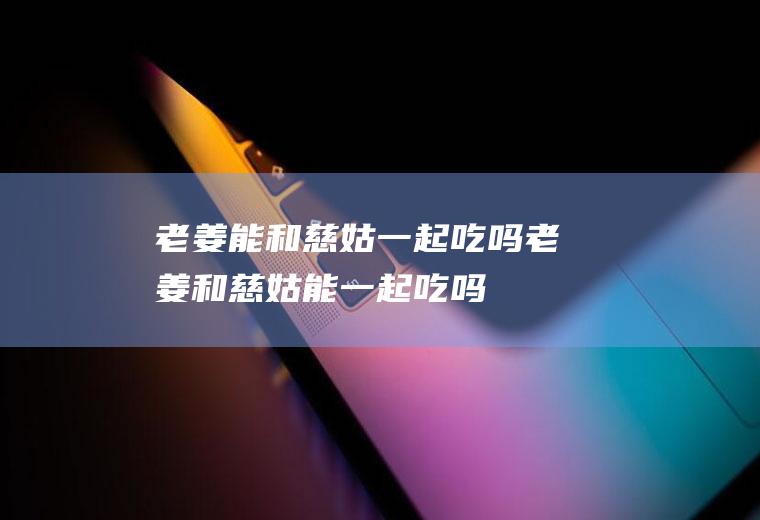 老姜能和慈姑一起吃吗_老姜和慈姑能一起吃吗/同吃
