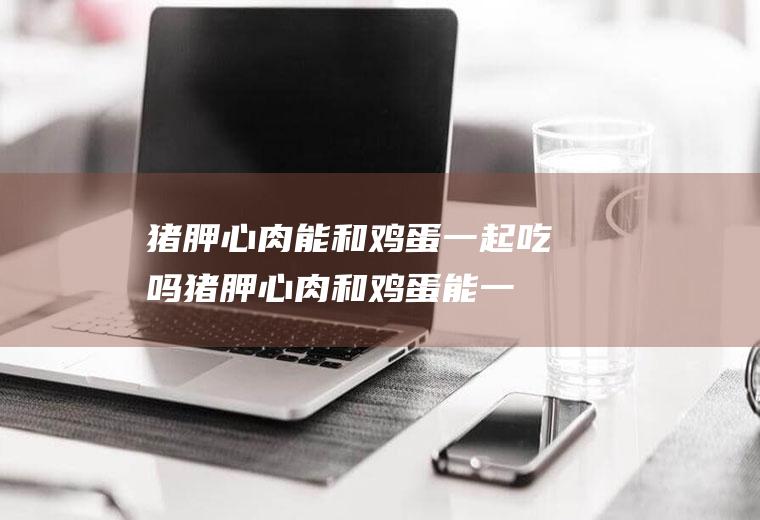 猪胛心肉能和鸡蛋一起吃吗_猪胛心肉和鸡蛋能一起吃吗/同吃