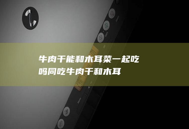 牛肉干能和木耳菜一起吃吗/同吃_牛肉干和木耳菜相克吗