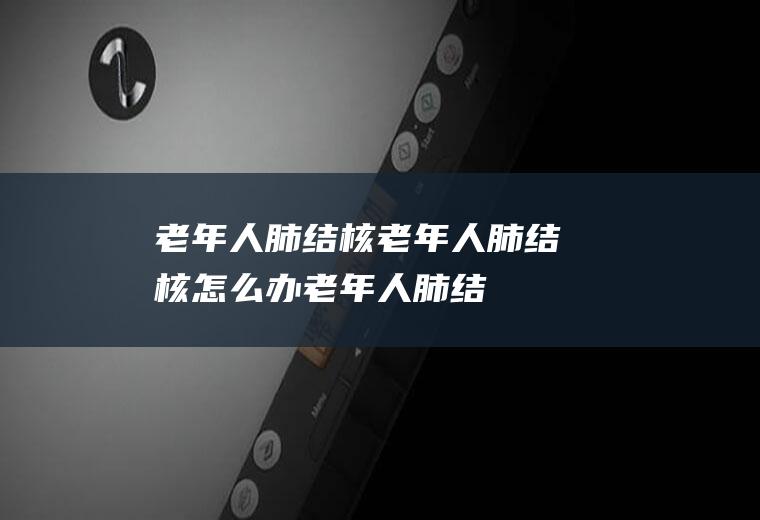 老年人肺结核_老年人肺结核怎么办_老年人肺结核吃什么好_老年人肺结核的症状