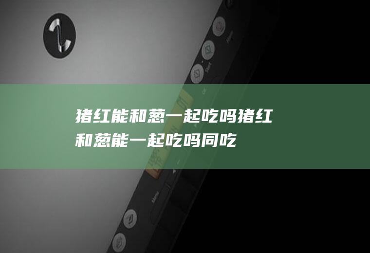 猪红能和葱一起吃吗_猪红和葱能一起吃吗/同吃