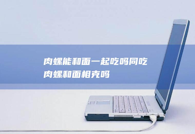 肉螺能和面一起吃吗/同吃_肉螺和面相克吗