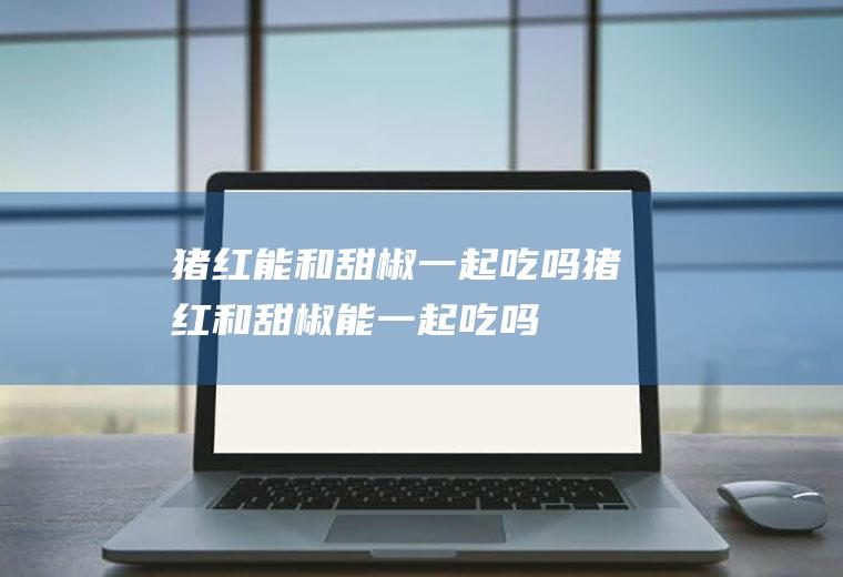 猪红能和甜椒一起吃吗_猪红和甜椒能一起吃吗/同吃