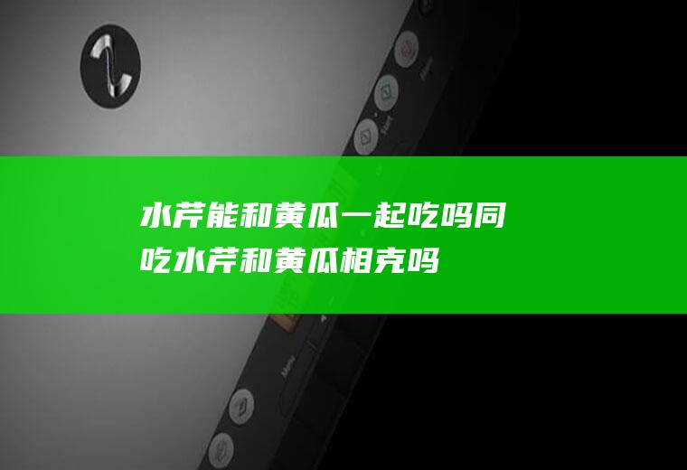 水芹能和黄瓜一起吃吗/同吃_水芹和黄瓜相克吗
