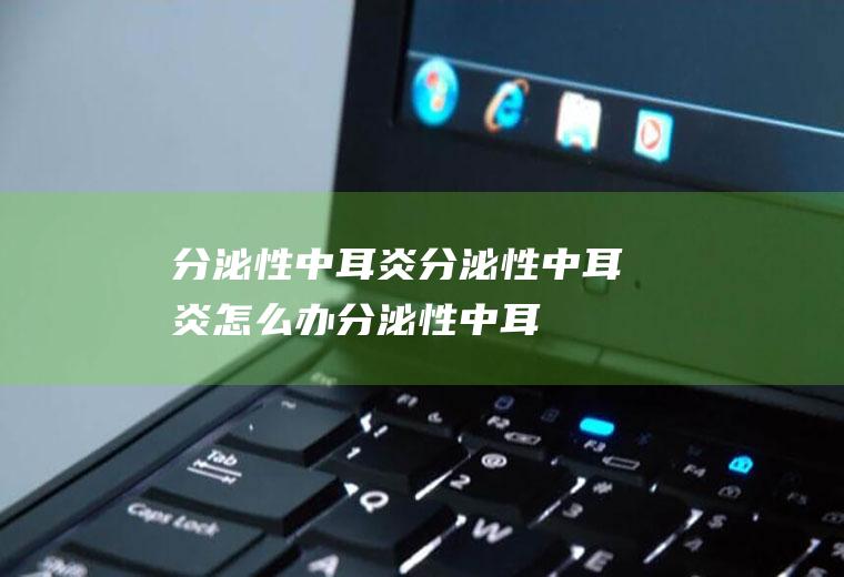 分泌性中耳炎_分泌性中耳炎怎么办_分泌性中耳炎吃什么好_分泌性中耳炎的症状