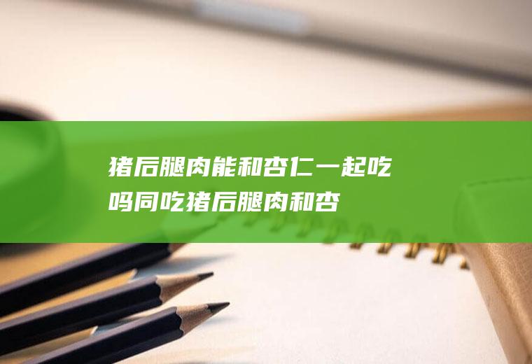 猪后腿肉能和杏仁一起吃吗/同吃_猪后腿肉和杏仁相克吗