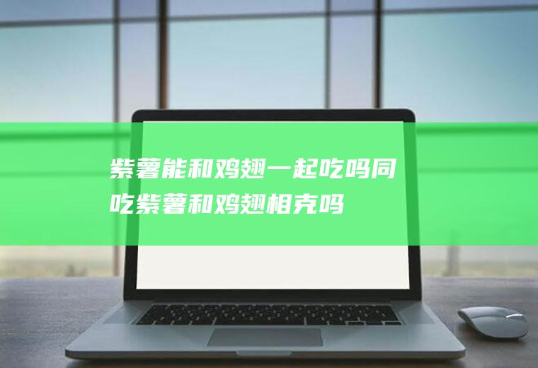 紫薯能和鸡翅一起吃吗/同吃_紫薯和鸡翅相克吗