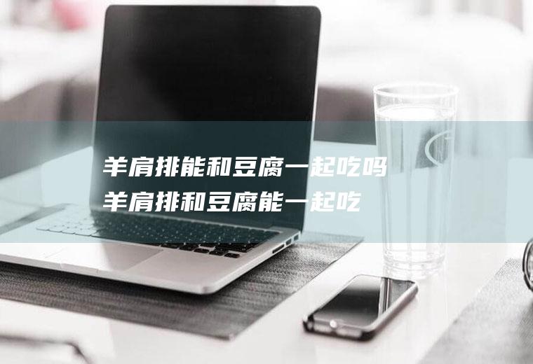 羊肩排能和豆腐一起吃吗_羊肩排和豆腐能一起吃吗/同吃