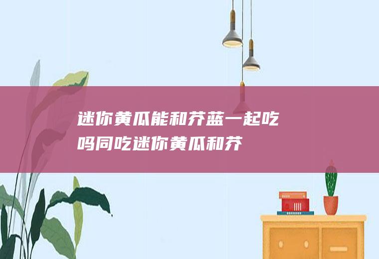 迷你黄瓜能和芥蓝一起吃吗同吃迷你黄瓜和芥