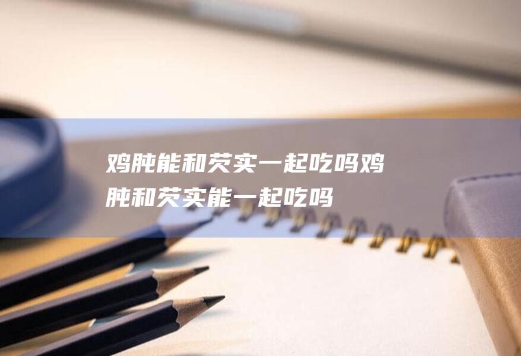鸡肫能和芡实一起吃吗_鸡肫和芡实能一起吃吗/同吃