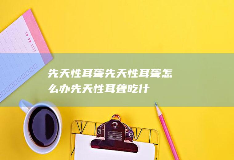 先天性耳聋_先天性耳聋怎么办_先天性耳聋吃什么好_先天性耳聋的症状