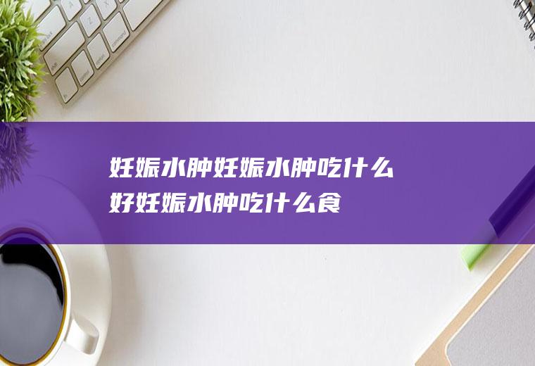 妊娠水肿_妊娠水肿吃什么好_妊娠水肿吃什么食物好_妊娠水肿的食物