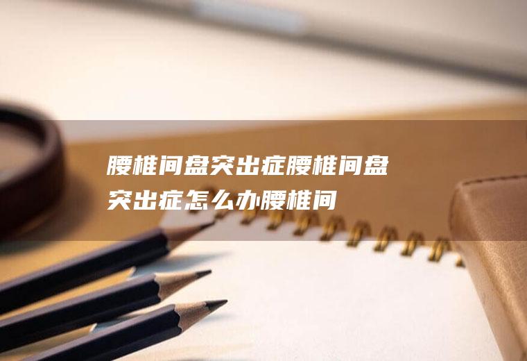 腰椎间盘突出症_腰椎间盘突出症怎么办_腰椎间盘突出症吃什么好_腰椎间盘突出症的症状