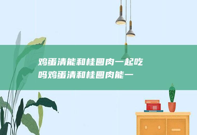 鸡蛋清能和桂圆肉一起吃吗_鸡蛋清和桂圆肉能一起吃吗/同吃